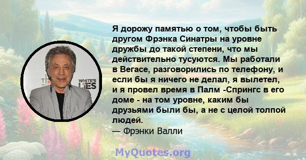 Я дорожу памятью о том, чтобы быть другом Фрэнка Синатры на уровне дружбы до такой степени, что мы действительно тусуются. Мы работали в Вегасе, разговорились по телефону, и если бы я ничего не делал, я вылетел, и я