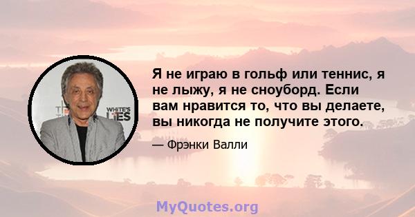 Я не играю в гольф или теннис, я не лыжу, я не сноуборд. Если вам нравится то, что вы делаете, вы никогда не получите этого.