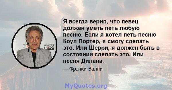 Я всегда верил, что певец должен уметь петь любую песню. Если я хотел петь песню Коул Портер, я смогу сделать это. Или Шерри, я должен быть в состоянии сделать это. Или песня Дилана.