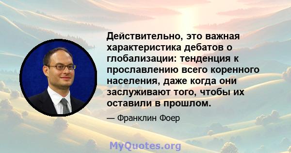 Действительно, это важная характеристика дебатов о глобализации: тенденция к прославлению всего коренного населения, даже когда они заслуживают того, чтобы их оставили в прошлом.