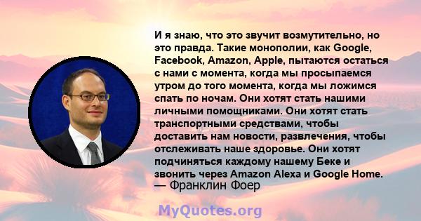 И я знаю, что это звучит возмутительно, но это правда. Такие монополии, как Google, Facebook, Amazon, Apple, пытаются остаться с нами с момента, когда мы просыпаемся утром до того момента, когда мы ложимся спать по