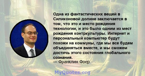 Одна из фантастических вещей в Силиконовой долине заключается в том, что это и место рождения технологии, и это было одним из мест рождения контркультуры. Интернет и персональный компьютер будут похожи на коммуны, где