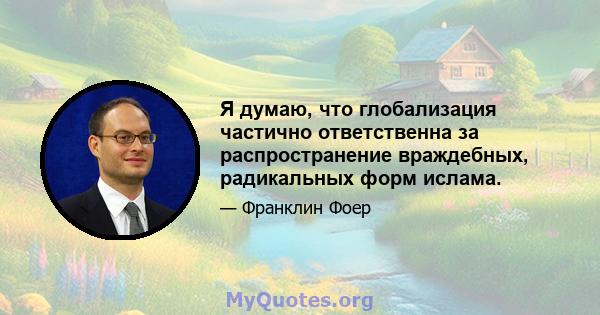 Я думаю, что глобализация частично ответственна за распространение враждебных, радикальных форм ислама.