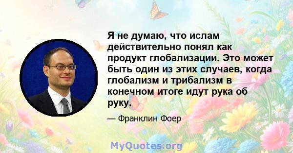 Я не думаю, что ислам действительно понял как продукт глобализации. Это может быть один из этих случаев, когда глобализм и трибализм в конечном итоге идут рука об руку.