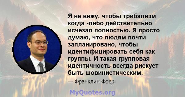 Я не вижу, чтобы трибализм когда -либо действительно исчезал полностью. Я просто думаю, что людям почти запланировано, чтобы идентифицировать себя как группы. И такая групповая идентичность всегда рискует быть