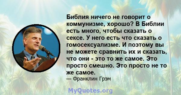 Библия ничего не говорит о коммунизме, хорошо? В Библии есть много, чтобы сказать о сексе. У него есть что сказать о гомосексуализме. И поэтому вы не можете сравнить их и сказать, что они - это то же самое. Это просто