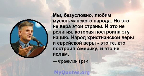 Мы, безусловно, любим мусульманского народа. Но это не вера этой страны. И это не религия, которая построила эту нацию. Народ христианской веры и еврейской веры - это те, кто построил Америку, и это не ислам.