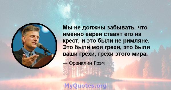 Мы не должны забывать, что именно евреи ставят его на крест, и это были не римляне. Это были мои грехи, это были ваши грехи, грехи этого мира.