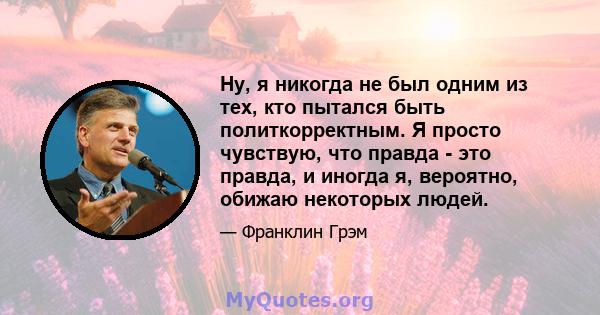 Ну, я никогда не был одним из тех, кто пытался быть политкорректным. Я просто чувствую, что правда - это правда, и иногда я, вероятно, обижаю некоторых людей.