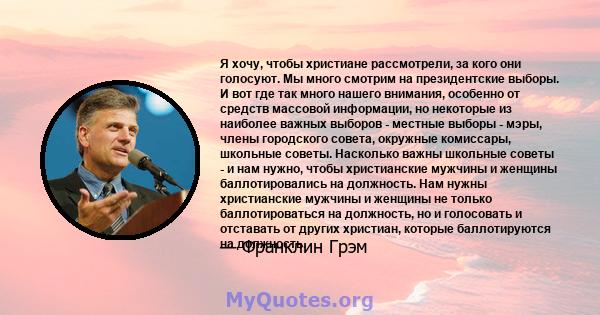 Я хочу, чтобы христиане рассмотрели, за кого они голосуют. Мы много смотрим на президентские выборы. И вот где так много нашего внимания, особенно от средств массовой информации, но некоторые из наиболее важных выборов