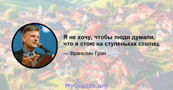 Я не хочу, чтобы люди думали, что я стою на ступеньках столиц.