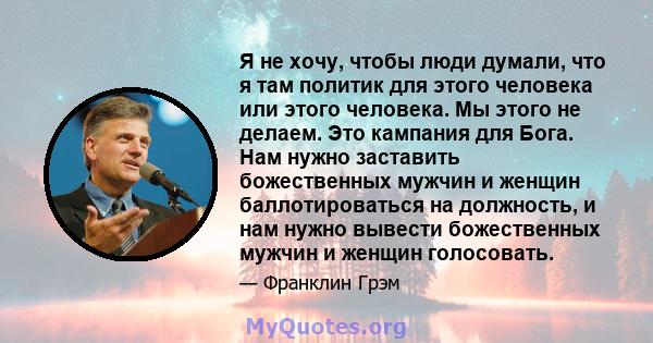 Я не хочу, чтобы люди думали, что я там политик для этого человека или этого человека. Мы этого не делаем. Это кампания для Бога. Нам нужно заставить божественных мужчин и женщин баллотироваться на должность, и нам