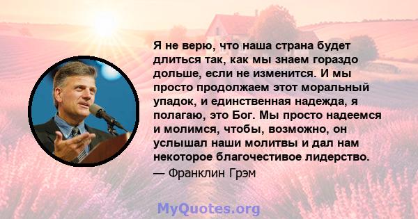 Я не верю, что наша страна будет длиться так, как мы знаем гораздо дольше, если не изменится. И мы просто продолжаем этот моральный упадок, и единственная надежда, я полагаю, это Бог. Мы просто надеемся и молимся,