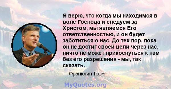 Я верю, что когда мы находимся в воле Господа и следуем за Христом, мы являемся Его ответственностью, и он будет заботиться о нас. До тех пор, пока он не достиг своей цели через нас, ничто не может прикоснуться к нам