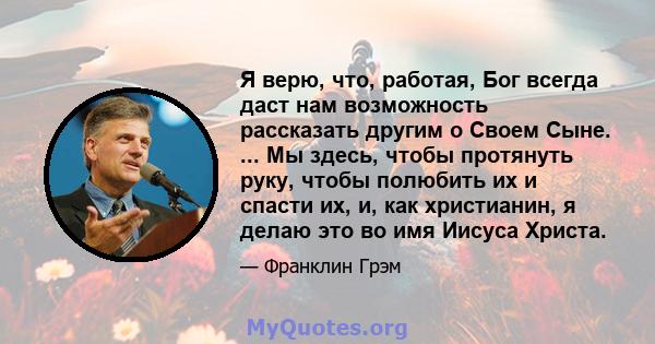 Я верю, что, работая, Бог всегда даст нам возможность рассказать другим о Своем Сыне. ... Мы здесь, чтобы протянуть руку, чтобы полюбить их и спасти их, и, как христианин, я делаю это во имя Иисуса Христа.