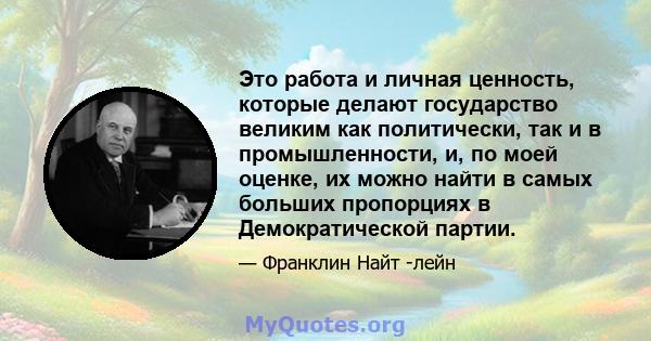 Это работа и личная ценность, которые делают государство великим как политически, так и в промышленности, и, по моей оценке, их можно найти в самых больших пропорциях в Демократической партии.