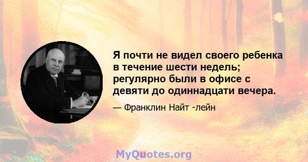 Я почти не видел своего ребенка в течение шести недель; регулярно были в офисе с девяти до одиннадцати вечера.