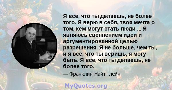 Я все, что ты делаешь, не более того. Я верю в себя, твоя мечта о том, кем могут стать люди ... Я являюсь сцеплением идеи и аргументированной целью разрешения. Я не больше, чем ты, и я все, что ты веришь, я могу быть. Я 