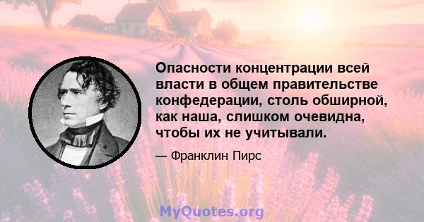 Опасности концентрации всей власти в общем правительстве конфедерации, столь обширной, как наша, слишком очевидна, чтобы их не учитывали.