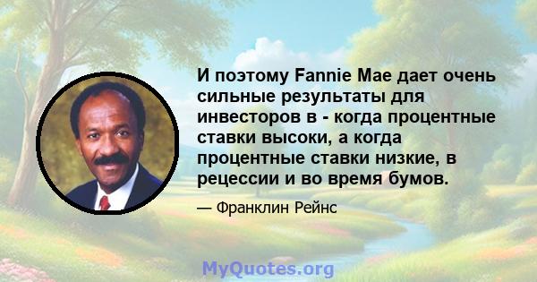 И поэтому Fannie Mae дает очень сильные результаты для инвесторов в - когда процентные ставки высоки, а когда процентные ставки низкие, в рецессии и во время бумов.