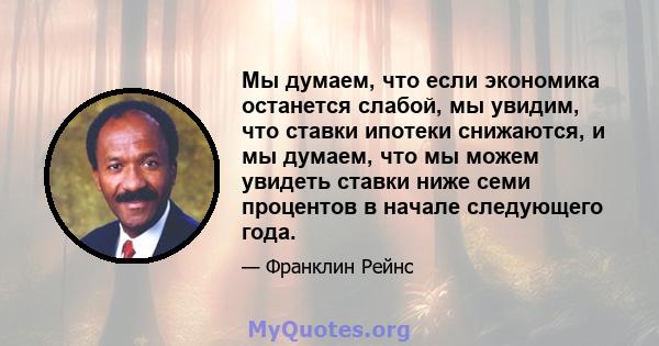 Мы думаем, что если экономика останется слабой, мы увидим, что ставки ипотеки снижаются, и мы думаем, что мы можем увидеть ставки ниже семи процентов в начале следующего года.