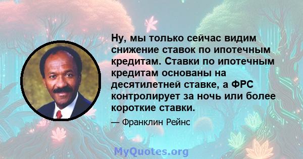 Ну, мы только сейчас видим снижение ставок по ипотечным кредитам. Ставки по ипотечным кредитам основаны на десятилетней ставке, а ФРС контролирует за ночь или более короткие ставки.