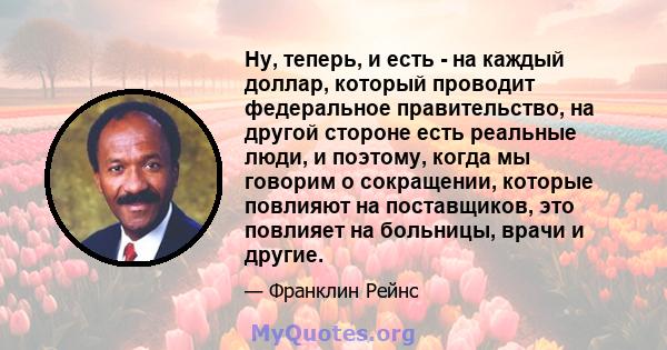 Ну, теперь, и есть - на каждый доллар, который проводит федеральное правительство, на другой стороне есть реальные люди, и поэтому, когда мы говорим о сокращении, которые повлияют на поставщиков, это повлияет на