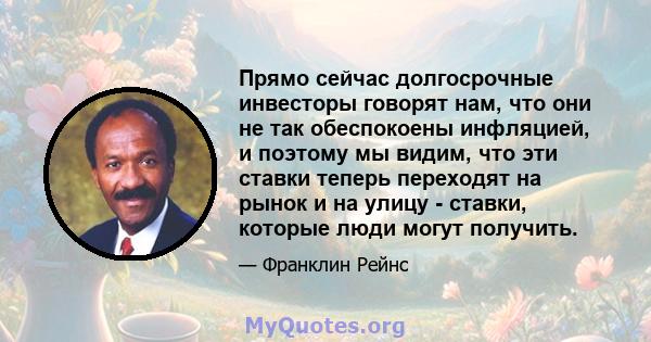 Прямо сейчас долгосрочные инвесторы говорят нам, что они не так обеспокоены инфляцией, и поэтому мы видим, что эти ставки теперь переходят на рынок и на улицу - ставки, которые люди могут получить.