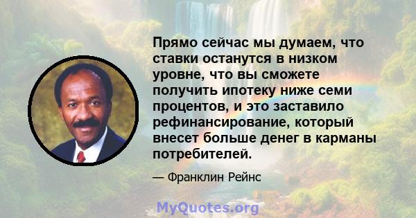 Прямо сейчас мы думаем, что ставки останутся в низком уровне, что вы сможете получить ипотеку ниже семи процентов, и это заставило рефинансирование, который внесет больше денег в карманы потребителей.