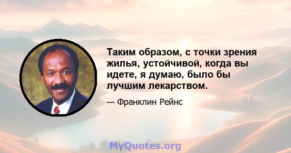 Таким образом, с точки зрения жилья, устойчивой, когда вы идете, я думаю, было бы лучшим лекарством.