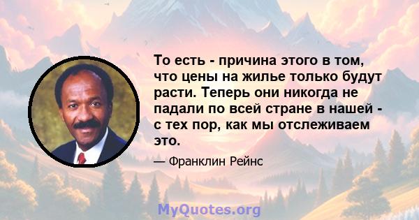 То есть - причина этого в том, что цены на жилье только будут расти. Теперь они никогда не падали по всей стране в нашей - с тех пор, как мы отслеживаем это.