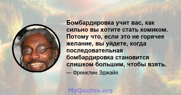 Бомбардировка учит вас, как сильно вы хотите стать комиком. Потому что, если это не горячее желание, вы уйдете, когда последовательная бомбардировка становится слишком большим, чтобы взять.