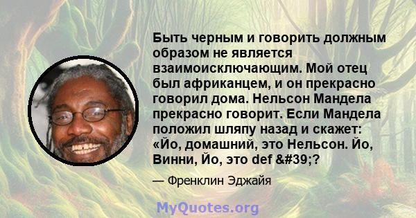 Быть черным и говорить должным образом не является взаимоисключающим. Мой отец был африканцем, и он прекрасно говорил дома. Нельсон Мандела прекрасно говорит. Если Мандела положил шляпу назад и скажет: «Йо, домашний,