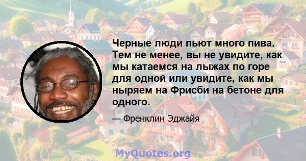 Черные люди пьют много пива. Тем не менее, вы не увидите, как мы катаемся на лыжах по горе для одной или увидите, как мы ныряем на Фрисби на бетоне для одного.