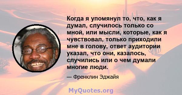 Когда я упомянул то, что, как я думал, случилось только со мной, или мысли, которые, как я чувствовал, только приходили мне в голову, ответ аудитории указал, что они, казалось, случились или о чем думали многие люди.