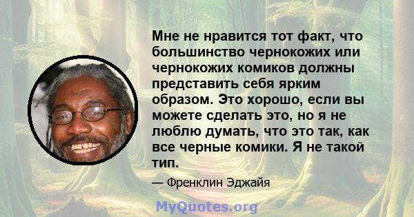 Мне не нравится тот факт, что большинство чернокожих или чернокожих комиков должны представить себя ярким образом. Это хорошо, если вы можете сделать это, но я не люблю думать, что это так, как все черные комики. Я не