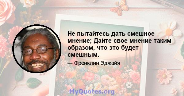 Не пытайтесь дать смешное мнение; Дайте свое мнение таким образом, что это будет смешным.