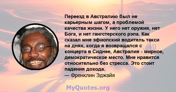 Переезд в Австралию был не карьерным шагом, а проблемой качества жизни. У него нет оружия, нет Бога, и нет гангстерского рэпа. Как сказал мне эфиопский водитель такси на днях, когда я возвращался с концерта в Сиднее,