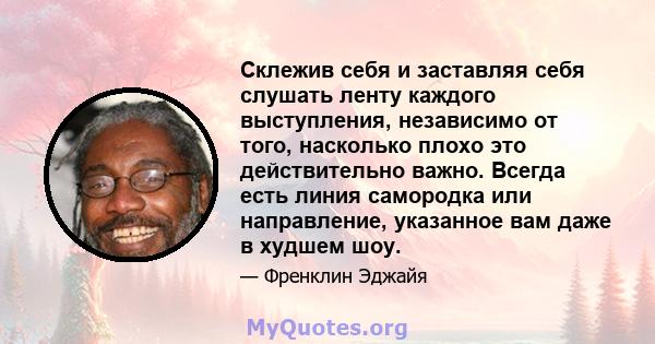 Склежив себя и заставляя себя слушать ленту каждого выступления, независимо от того, насколько плохо это действительно важно. Всегда есть линия самородка или направление, указанное вам даже в худшем шоу.