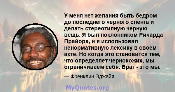 У меня нет желания быть бедром до последнего черного сленга и делать стереотипную черную вещь. Я был поклонником Ричарда Прайора, и я использовал ненормативную лексику в своем акте. Но когда это становится тем, что