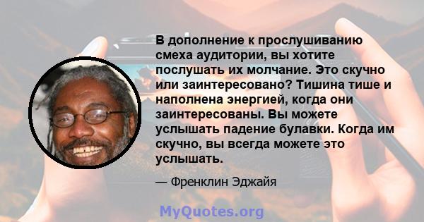 В дополнение к прослушиванию смеха аудитории, вы хотите послушать их молчание. Это скучно или заинтересовано? Тишина тише и наполнена энергией, когда они заинтересованы. Вы можете услышать падение булавки. Когда им