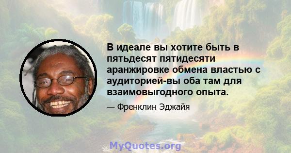 В идеале вы хотите быть в пятьдесят пятидесяти аранжировке обмена властью с аудиторией-вы оба там для взаимовыгодного опыта.