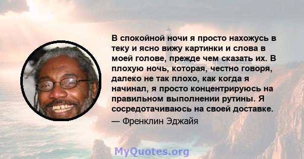 В спокойной ночи я просто нахожусь в теку и ясно вижу картинки и слова в моей голове, прежде чем сказать их. В плохую ночь, которая, честно говоря, далеко не так плохо, как когда я начинал, я просто концентрируюсь на