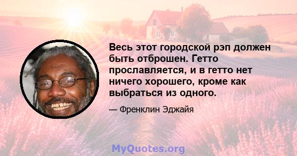 Весь этот городской рэп должен быть отброшен. Гетто прославляется, и в гетто нет ничего хорошего, кроме как выбраться из одного.