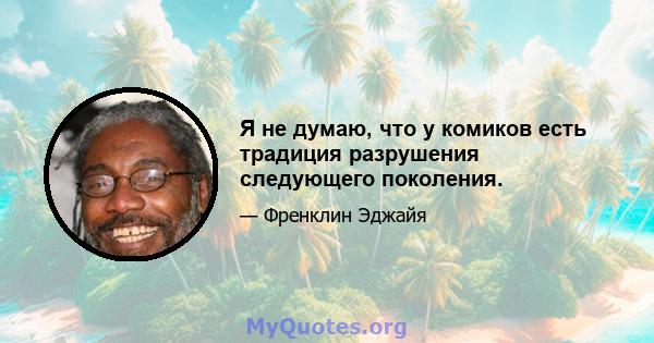 Я не думаю, что у комиков есть традиция разрушения следующего поколения.