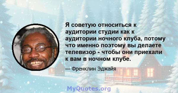 Я советую относиться к аудитории студии как к аудитории ночного клуба, потому что именно поэтому вы делаете телевизор - чтобы они приехали к вам в ночном клубе.