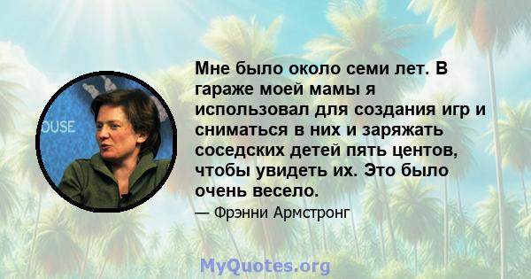 Мне было около семи лет. В гараже моей мамы я использовал для создания игр и сниматься в них и заряжать соседских детей пять центов, чтобы увидеть их. Это было очень весело.