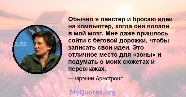 Обычно я панстер и бросаю идеи на компьютер, когда они попали в мой мозг. Мне даже пришлось сойти с беговой дорожки, чтобы записать свои идеи. Это отличное место для «зоны» и подумать о моих сюжетах и ​​персонажах.