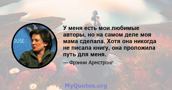 У меня есть мои любимые авторы, но на самом деле моя мама сделала. Хотя она никогда не писала книгу, она проложила путь для меня.