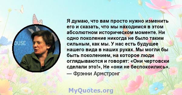 Я думаю, что вам просто нужно изменить его и сказать, что мы находимся в этом абсолютном историческом моменте. Ни одно поколение никогда не было таким сильным, как мы. У нас есть будущее нашего вида в наших руках. Мы